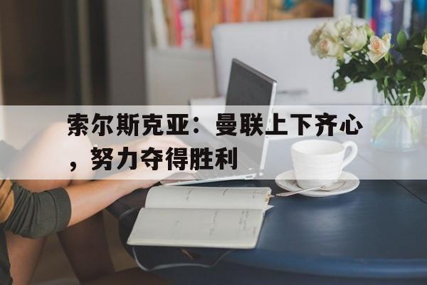 索尔斯克亚:曼联上下齐心,努力夺得胜利的简单介绍